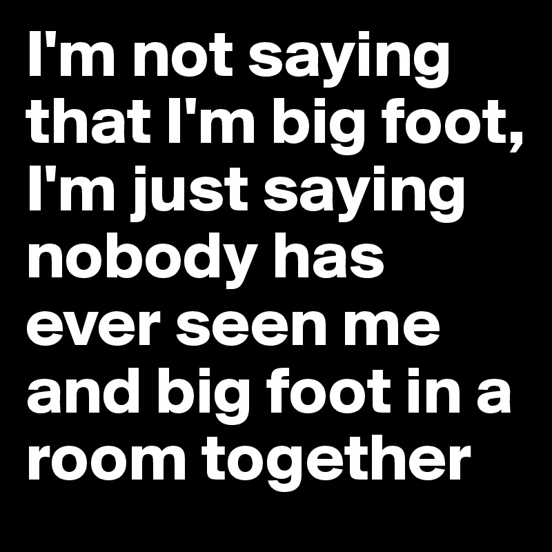 I'm not saying that I'm big foot, I'm just saying nobody has ever seen me and big foot in a room together