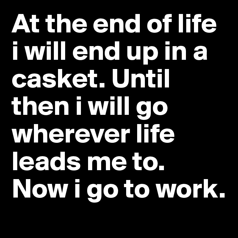 At the end of life i will end up in a casket. Until then i will go wherever life leads me to. Now i go to work.