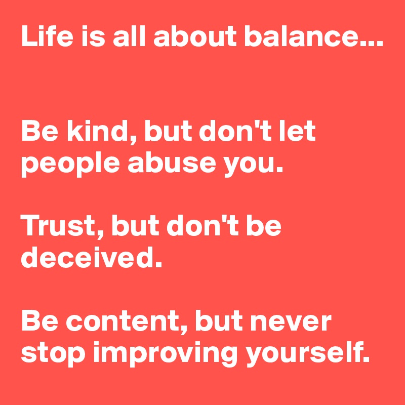 Life is all about balance...


Be kind, but don't let people abuse you.

Trust, but don't be deceived.

Be content, but never stop improving yourself.