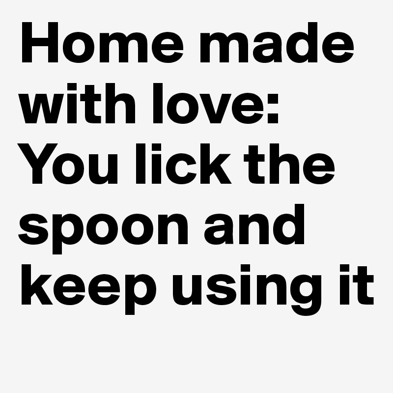 Home made with love: You lick the spoon and keep using it