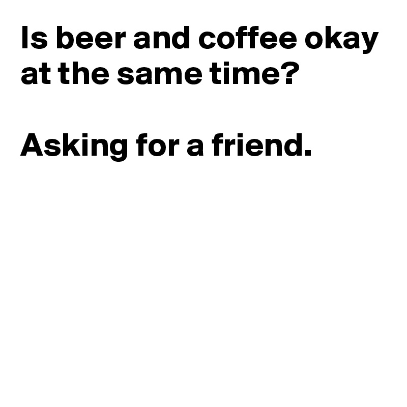 Is beer and coffee okay at the same time?

Asking for a friend.





