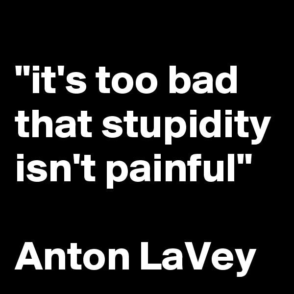 
"it's too bad that stupidity isn't painful"

Anton LaVey