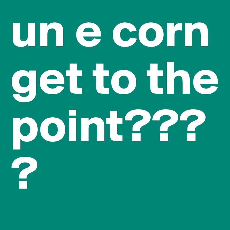 un e corn get to the point????