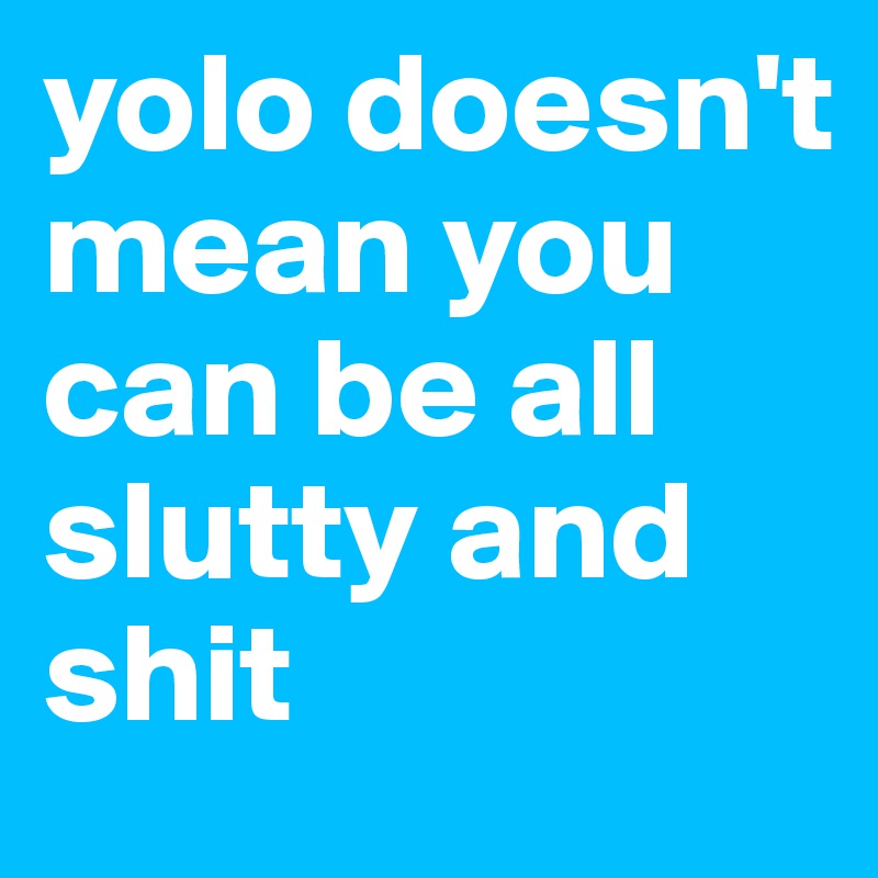 yolo doesn't mean you can be all slutty and shit 