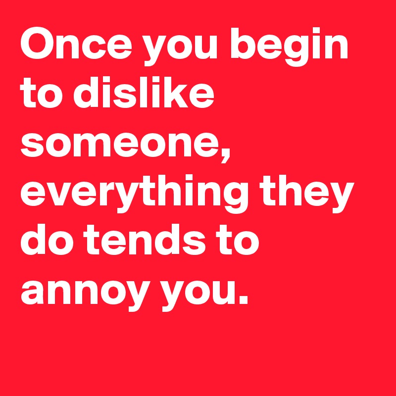 Once you begin to dislike someone, everything they do tends to annoy you.