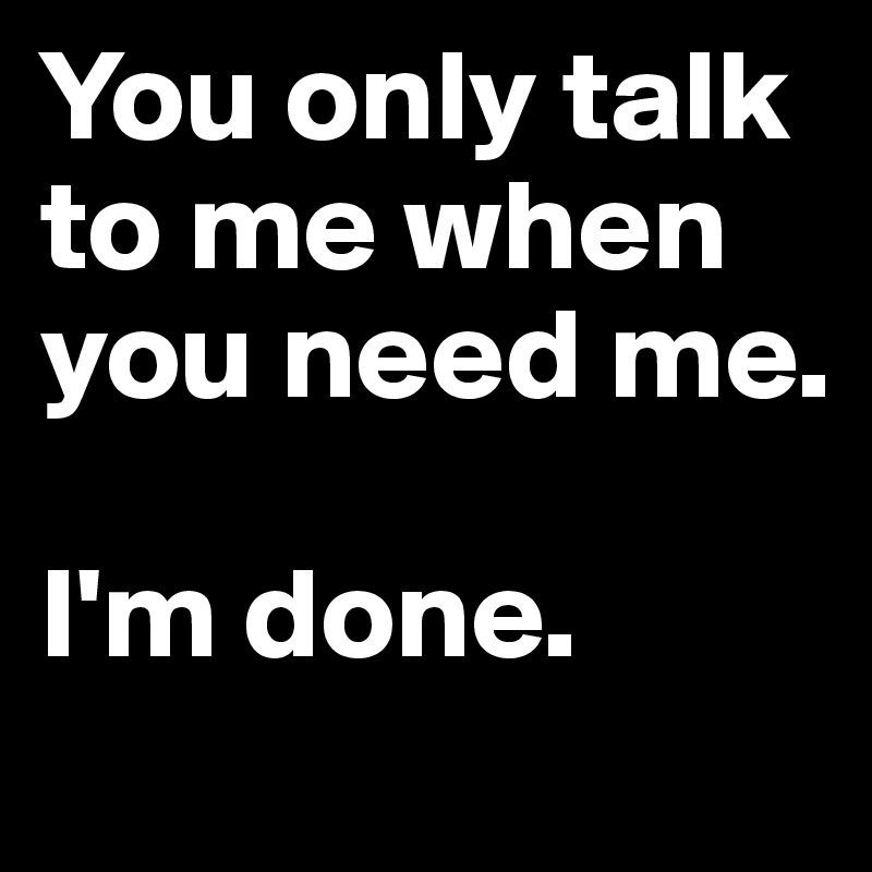 You only talk to me when you need me.

I'm done.