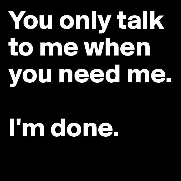 You only talk to me when you need me.

I'm done.