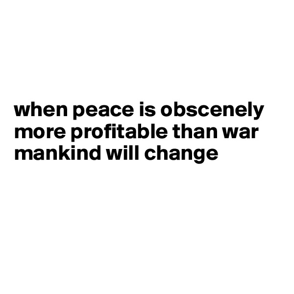 



when peace is obscenely more profitable than war mankind will change




