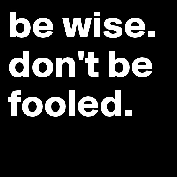 be wise. don't be fooled.
