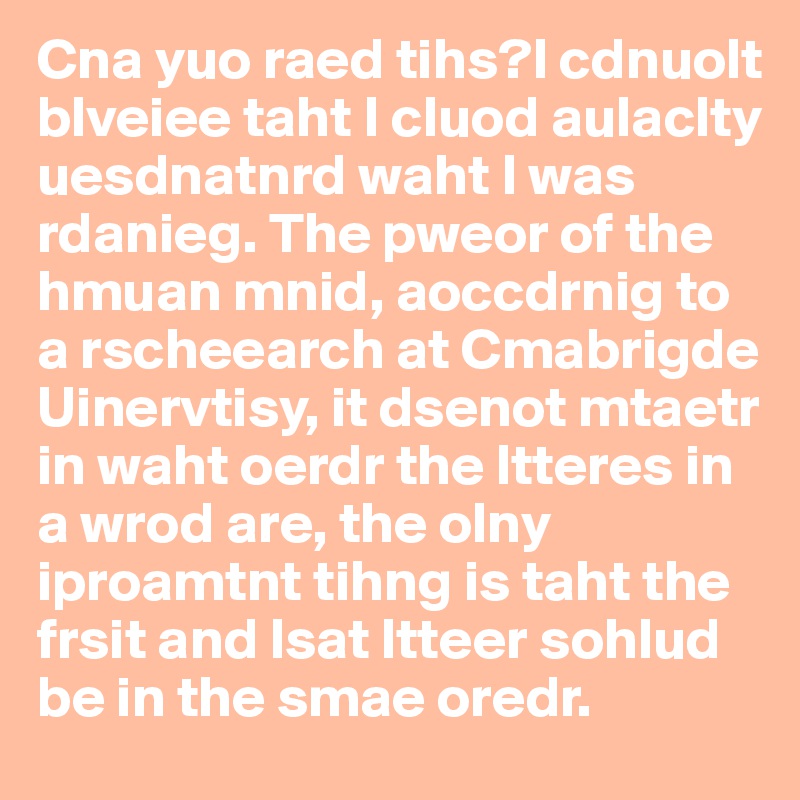 Cna yuo raed tihs?I cdnuolt blveiee taht I cluod aulaclty uesdnatnrd waht I was rdanieg. The pweor of the hmuan mnid, aoccdrnig to a rscheearch at Cmabrigde Uinervtisy, it dsenot mtaetr in waht oerdr the ltteres in a wrod are, the olny iproamtnt tihng is taht the frsit and lsat ltteer sohlud be in the smae oredr.