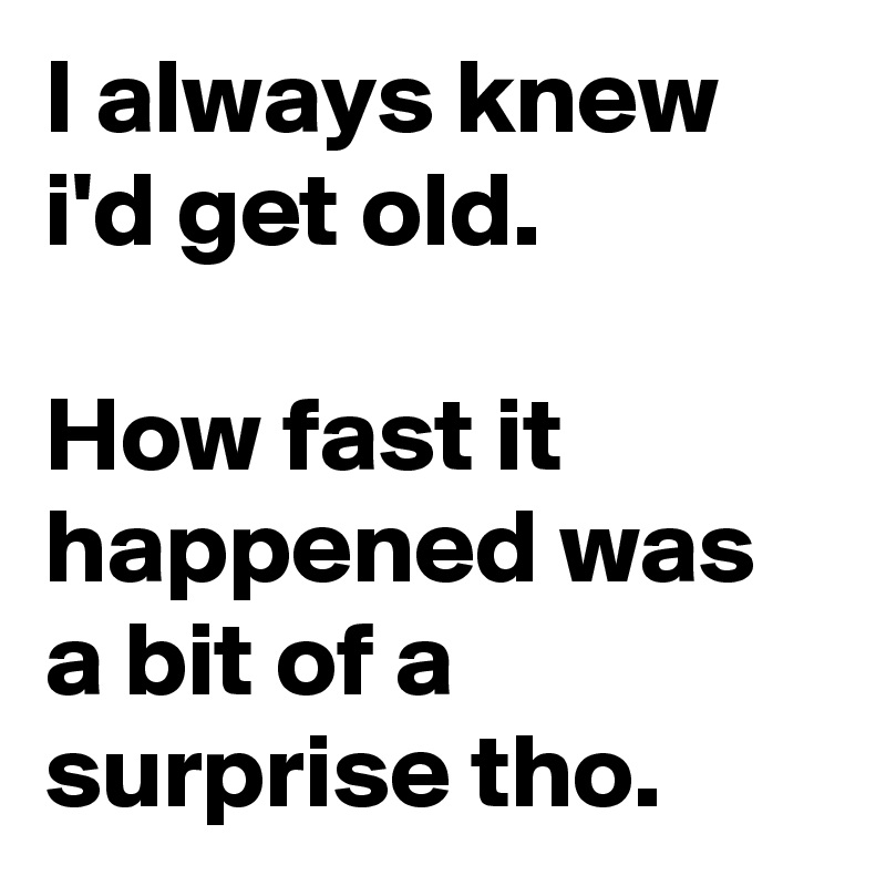 I always knew i'd get old.

How fast it happened was a bit of a surprise tho.