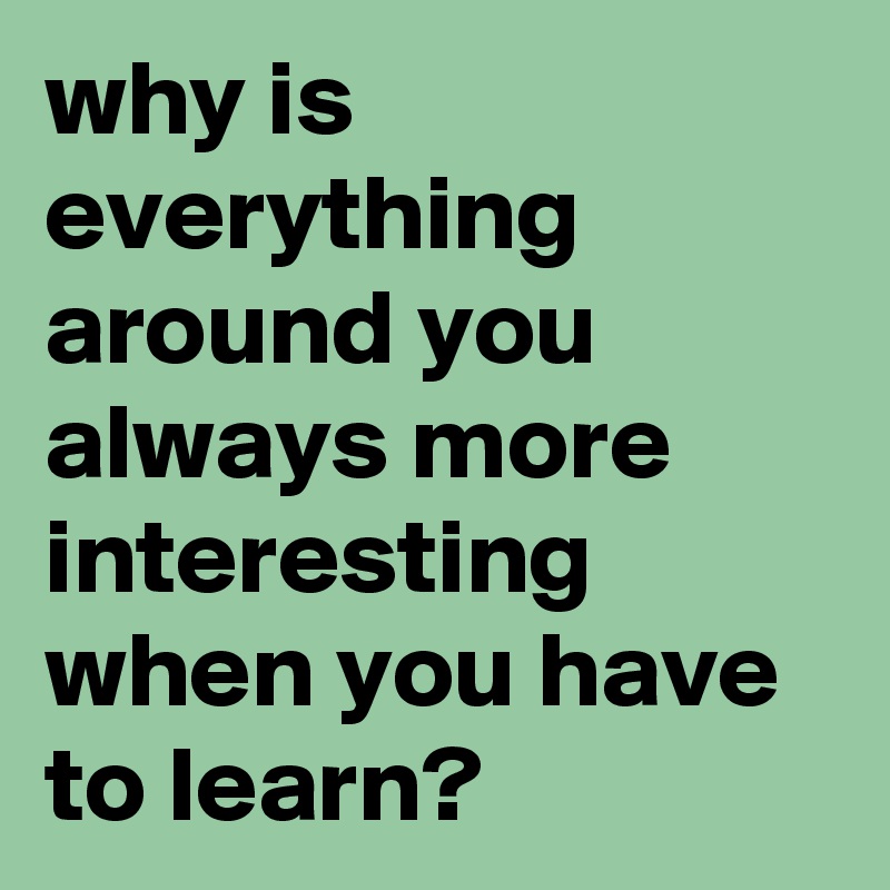 why is everything around you always more interesting when you have to learn?