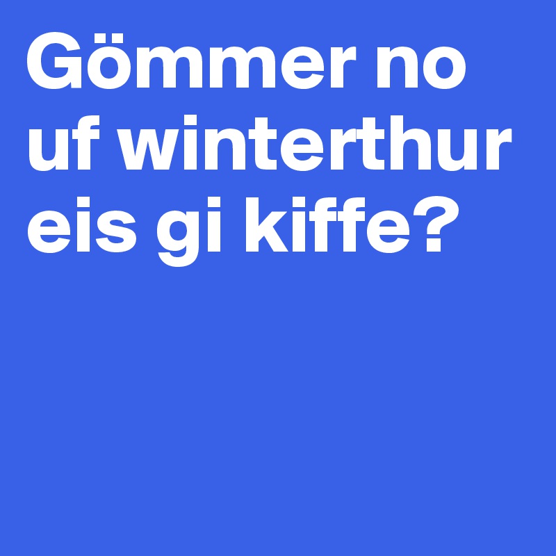 Gömmer no uf winterthur eis gi kiffe? 


