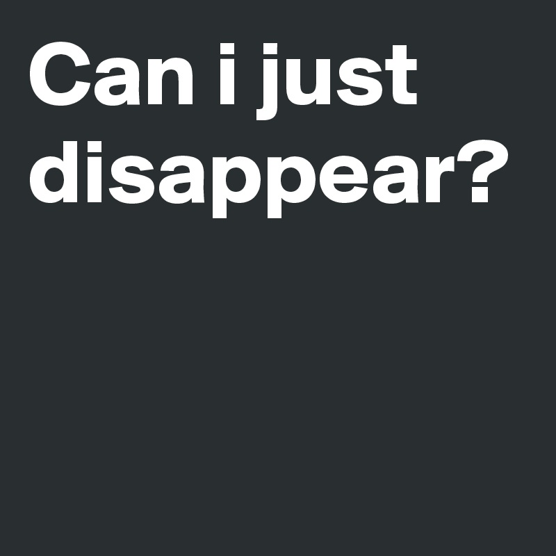 Can i just disappear?
