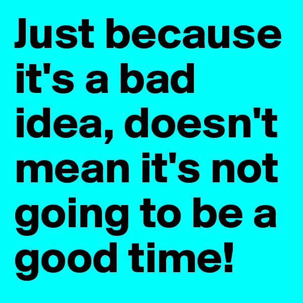 Just because it's a bad idea, doesn't mean it's not going to be a good time!