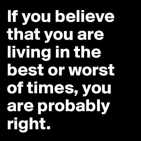 If you believe that you are living in the best or worst of times, you are probably right.