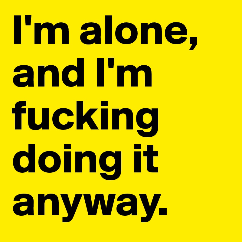 I'm alone, and I'm fucking doing it anyway. 