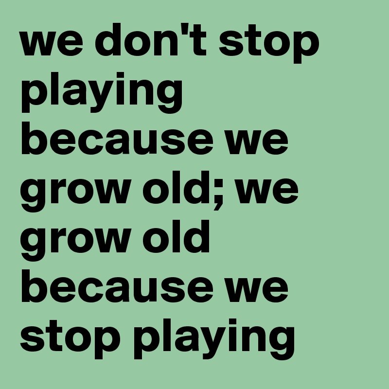 we don't stop playing because we grow old; we grow old because we stop playing