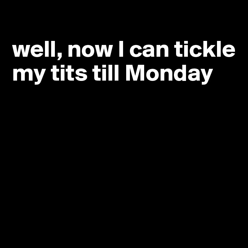 
well, now I can tickle my tits till Monday





