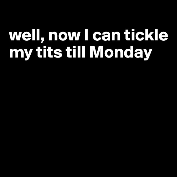 
well, now I can tickle my tits till Monday





