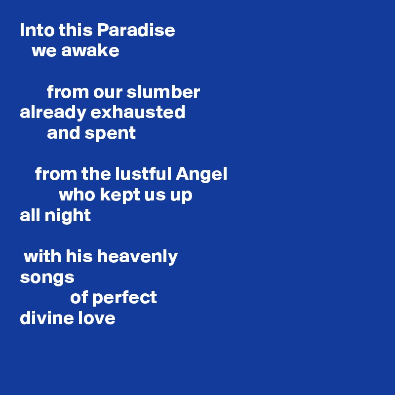 Into this Paradise
   we awake

       from our slumber
already exhausted 
       and spent

    from the lustful Angel
          who kept us up 
all night

 with his heavenly 
songs
             of perfect 
divine love

