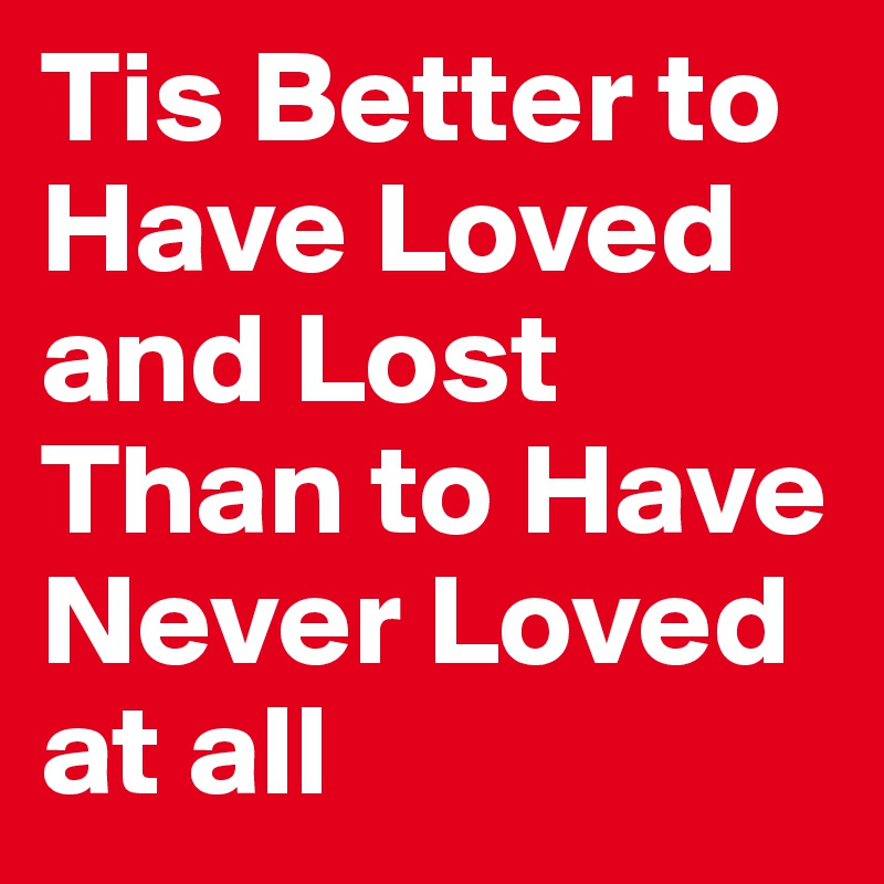 Tis Better to Have Loved and Lost Than to Have Never Loved at all