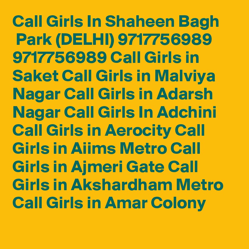 Call Girls In Shaheen Bagh
 Park (DELHI) 9717756989 9717756989 Call Girls in Saket Call Girls in Malviya Nagar Call Girls in Adarsh Nagar Call Girls In Adchini Call Girls in Aerocity Call Girls in Aiims Metro Call Girls in Ajmeri Gate Call Girls in Akshardham Metro Call Girls in Amar Colony
