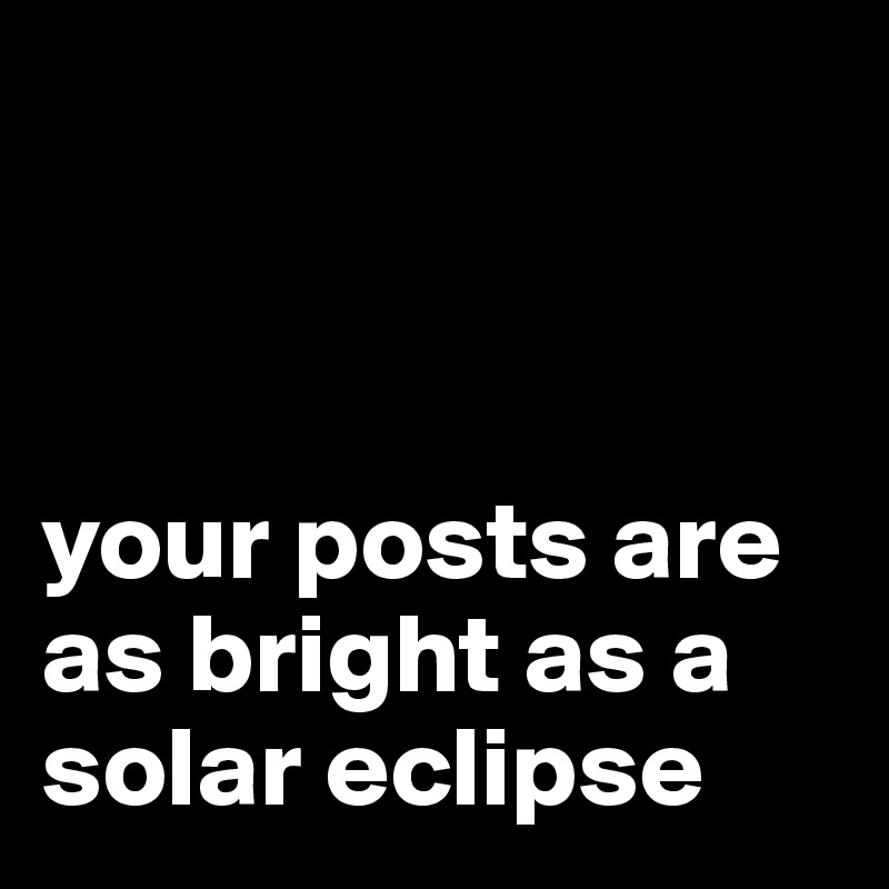 



your posts are as bright as a solar eclipse