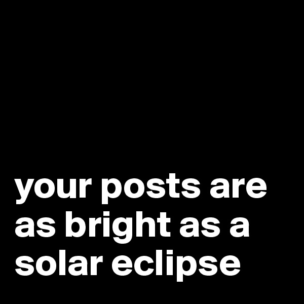 



your posts are as bright as a solar eclipse
