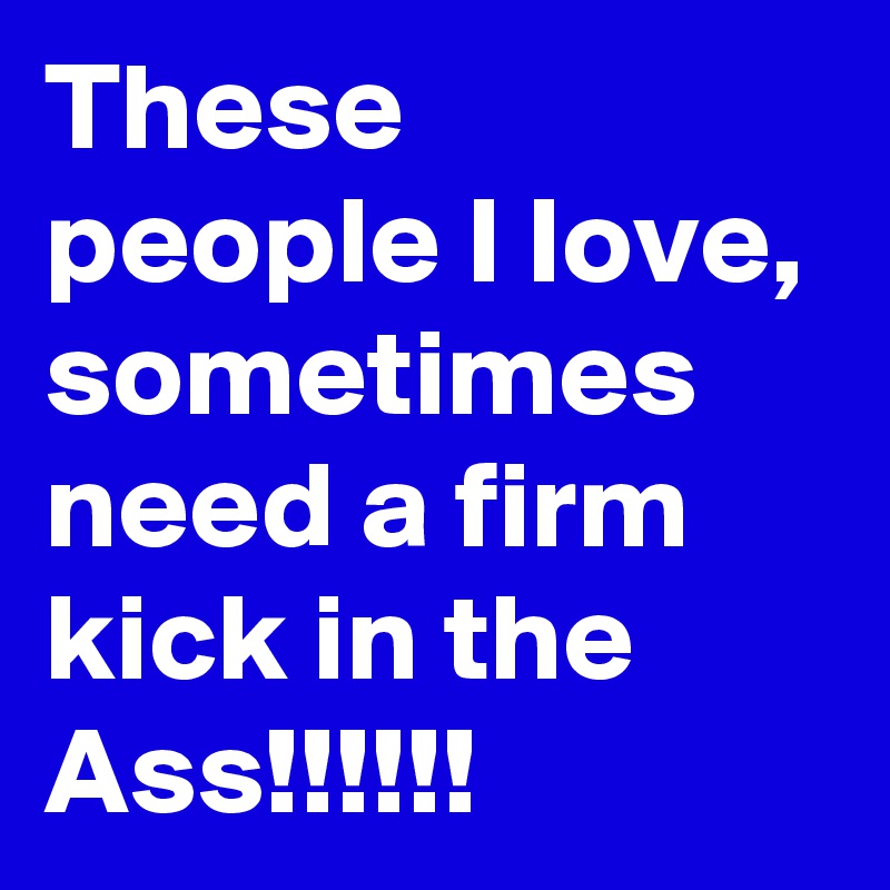 These people I Iove, sometimes need a firm kick in the Ass!!!!!!
