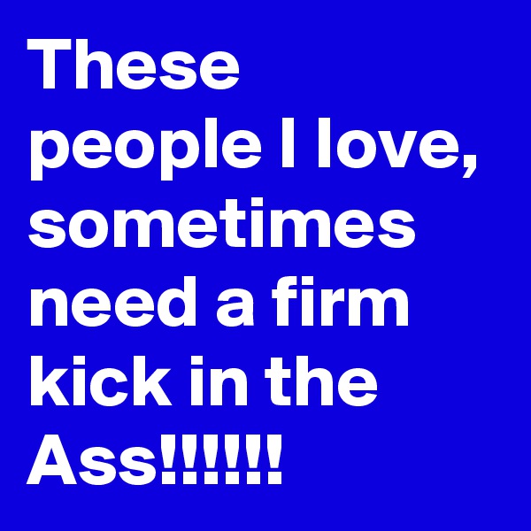 These people I Iove, sometimes need a firm kick in the Ass!!!!!!