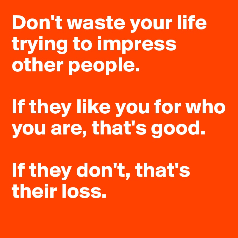 Don't waste your life trying to impress other people. 

If they like you for who you are, that's good.

If they don't, that's
their loss.