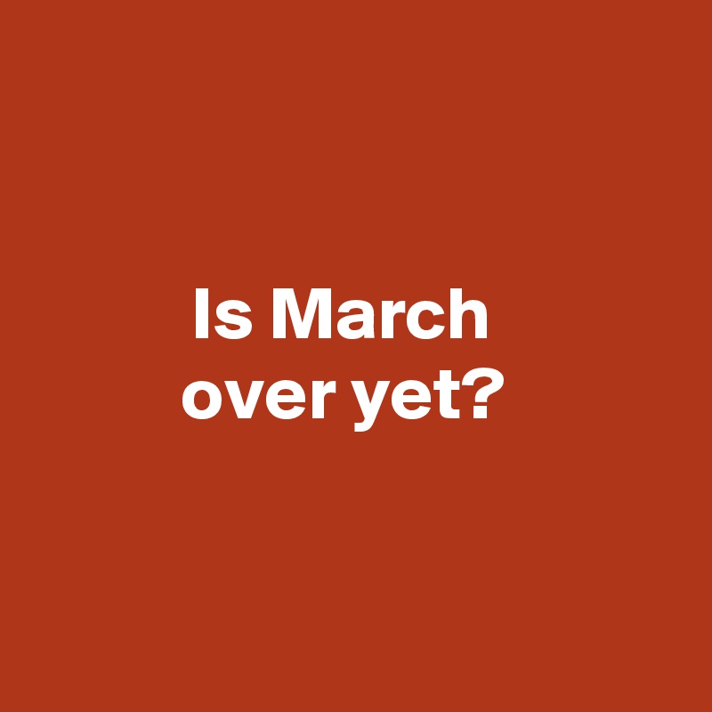 


Is March 
over yet? 



