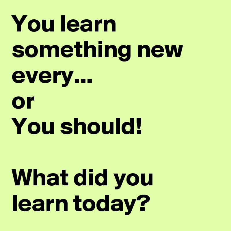 You learn something new every...
or
You should! 

What did you learn today? 