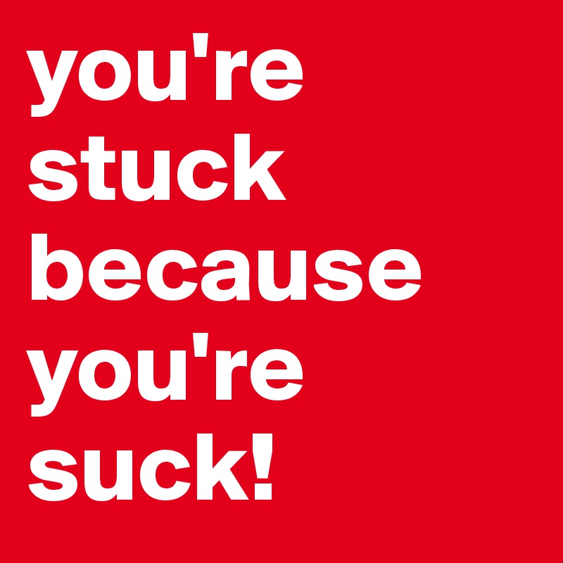 you're stuck because you're suck!