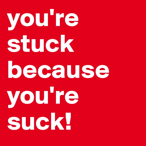 you're stuck because you're suck!
