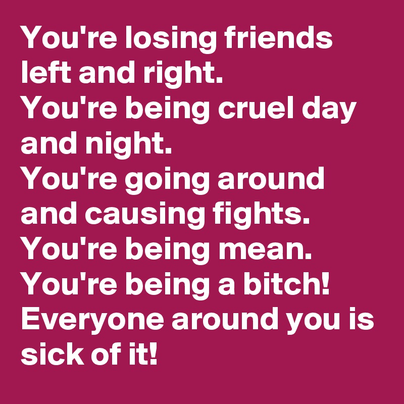 You're losing friends left and right. 
You're being cruel day and night. 
You're going around and causing fights.  You're being mean. 
You're being a bitch! 
Everyone around you is sick of it!