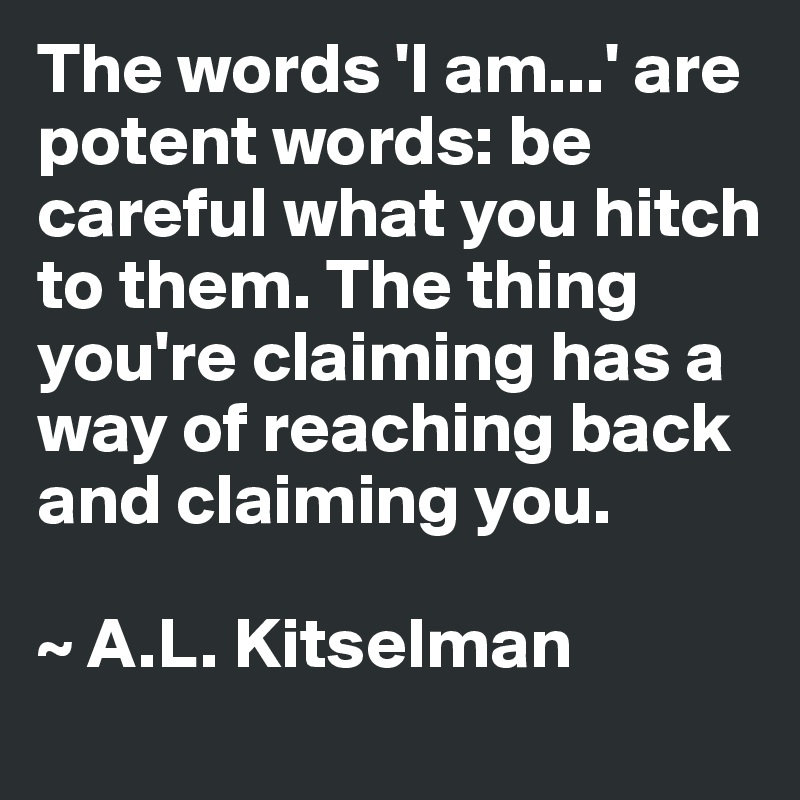 The words 'I am...' are potent words: be careful what you hitch to them. The thing you're claiming has a way of reaching back and claiming you.

~ A.L. Kitselman