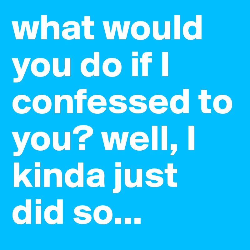 what would you do if I confessed to you? well, I kinda just did so... 