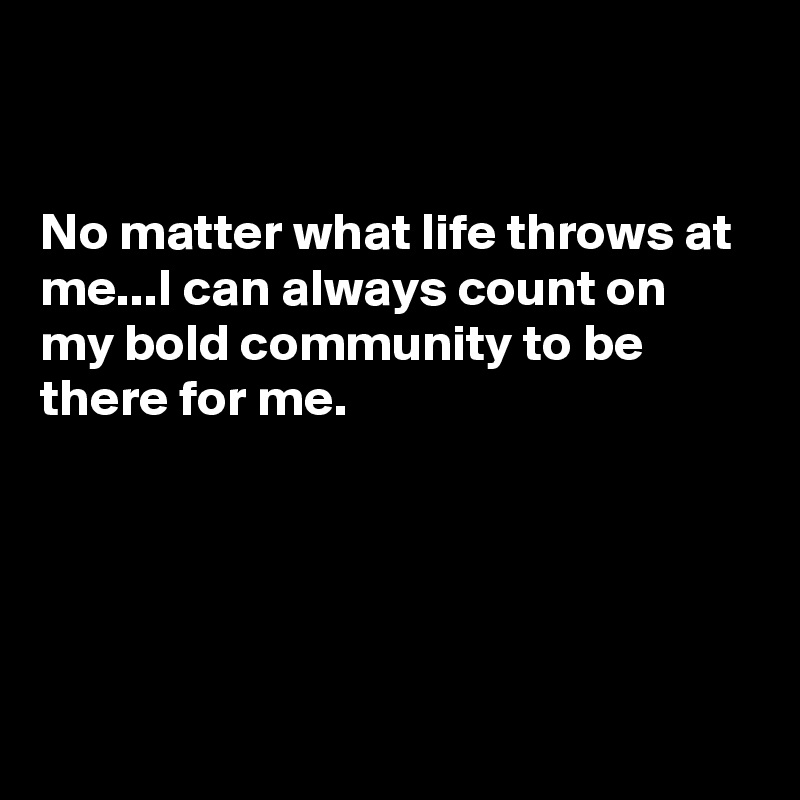


No matter what life throws at me...I can always count on my bold community to be there for me.





