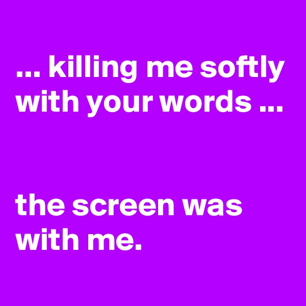 
... killing me softly with your words ...


the screen was with me.