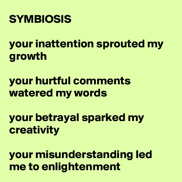 SYMBIOSIS

your inattention sprouted my growth

your hurtful comments watered my words

your betrayal sparked my creativity

your misunderstanding led me to enlightenment