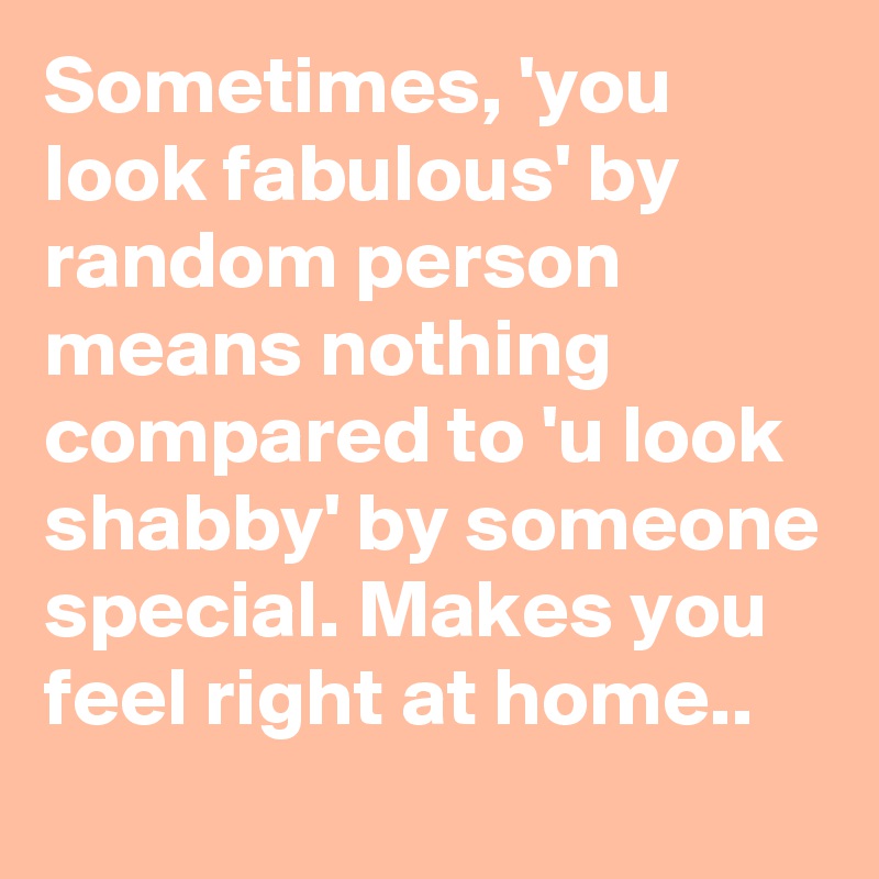Sometimes, 'you look fabulous' by random person means nothing compared to 'u look shabby' by someone special. Makes you feel right at home.. 