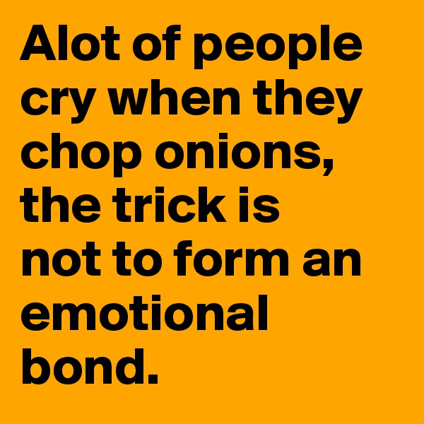 Alot of people cry when they chop onions, the trick is 
not to form an emotional bond.