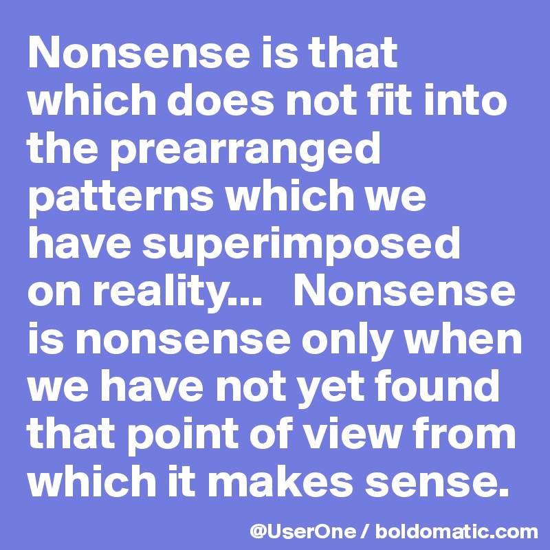 Nonsense is that which does not fit into the prearranged patterns which we have superimposed on reality...   Nonsense is nonsense only when we have not yet found that point of view from which it makes sense.