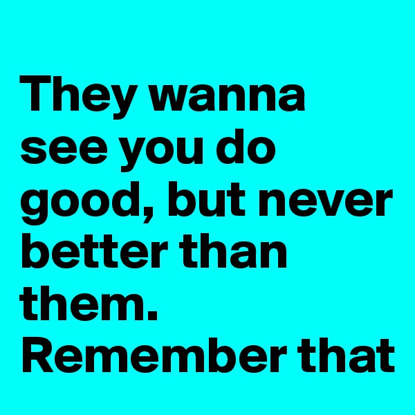
They wanna see you do good, but never better than them.
Remember that