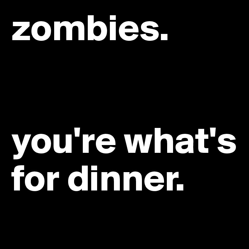 zombies.


you're what's for dinner.