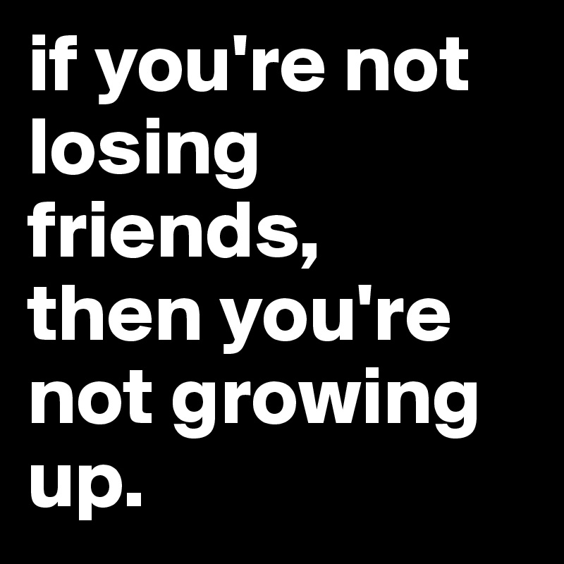 if you're not losing friends, 
then you're not growing up.