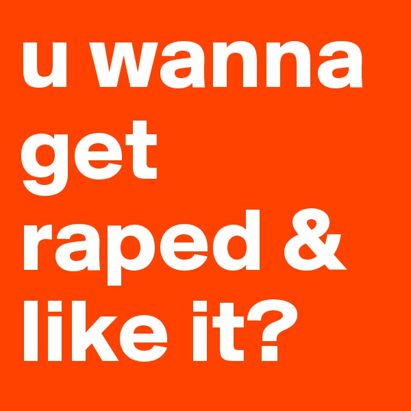 u wanna get raped & like it?
