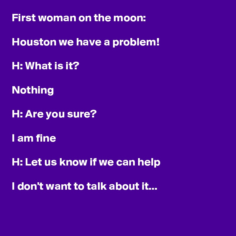 First woman on the moon:

Houston we have a problem!

H: What is it?

Nothing

H: Are you sure?

I am fine

H: Let us know if we can help

I don't want to talk about it...

